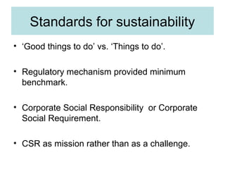 Standards for sustainability
• ‘Good things to do’ vs. ‘Things to do’.
• Regulatory mechanism provided minimum
benchmark.
• Corporate Social Responsibility or Corporate
Social Requirement.
• CSR as mission rather than as a challenge.

 