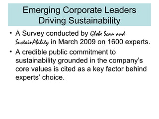 Emerging Corporate Leaders
Driving Sustainability
• A Survey conducted by Globe Scan and
SustainAbility in March 2009 on 1600 experts.
• A credible public commitment to
sustainability grounded in the company’s
core values is cited as a key factor behind
experts’ choice.

 