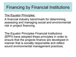 Financing by Financial Institutions
The Equator Principles:
A financial industry benchmark for determining,
assessing and managing social and environmental
risk in project financing.
The Equator Principles Financial Institutions
(EPFI) have adopted these principles in order to
ensure that the projects finance are developed in
manner that is socially responsible and reflect
sound environmental management practices.

 