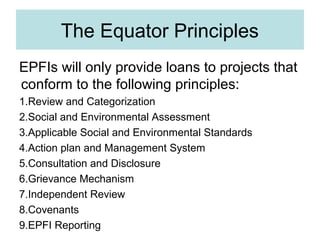 The Equator Principles
EPFIs will only provide loans to projects that
conform to the following principles:
1.Review and Categorization
2.Social and Environmental Assessment
3.Applicable Social and Environmental Standards
4.Action plan and Management System
5.Consultation and Disclosure
6.Grievance Mechanism
7.Independent Review
8.Covenants
9.EPFI Reporting

 