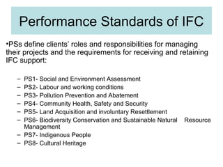 Performance Standards of IFC
•PSs define clients’ roles and responsibilities for managing
their projects and the requirements for receiving and retaining
IFC support:
–
–
–
–
–
–

PS1- Social and Environment Assessment
PS2- Labour and working conditions
PS3- Pollution Prevention and Abatement
PS4- Community Health, Safety and Security
PS5- Land Acquisition and involuntary Resettlement
PS6- Biodiversity Conservation and Sustainable Natural
Management
– PS7- Indigenous People
– PS8- Cultural Heritage

Resource

 