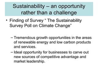 Sustainability – an opportunity
rather than a challenge
• Finding of Survey “ The Sustainability
Survey Poll on Climate Change”
– Tremendous growth opportunities in the areas
of renewable energy and low carbon products
and services.
– Ideal opportunity for businesses to carve out
new sources of competitive advantage and
market leadership.

 