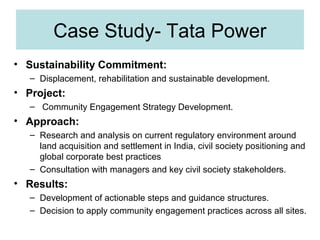 Case Study- Tata Power
• Sustainability Commitment:
– Displacement, rehabilitation and sustainable development.

• Project:
– Community Engagement Strategy Development.

• Approach:
– Research and analysis on current regulatory environment around
land acquisition and settlement in India, civil society positioning and
global corporate best practices
– Consultation with managers and key civil society stakeholders.

• Results:
– Development of actionable steps and guidance structures.
– Decision to apply community engagement practices across all sites.

 