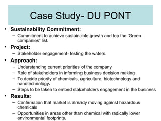 Case Study- DU PONT
• Sustainability Commitment:
– Commitment to achieve sustainable growth and top the ’Green
companies” list.

• Project:
– Stakeholder engagement- testing the waters.

• Approach:
– Understanding current priorities of the company
– Role of stakeholders in informing business decision making
– To decide priority of chemicals, agriculture, biotechnology and
nanotechnology.
– Steps to be taken to embed stakeholders engagement in the business

• Results:
– Confirmation that market is already moving against hazardous
chemicals
– Opportunities in areas other than chemical with radically lower
environmental footprints.

 