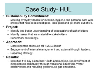 Case Study- HUL
• Sustainability Commitment:
– Meeting everyday needs for nutrition, hygiene and personal care with
brands that help people feel good, look good and get more out of life.

• Project:
– Identify and better understanding of expectations of stakeholders
– Identify issues that are material to stakeholders
– Benchmark its strategy.

• Approach:
– Desk research on issued for FMCG sector
– Engagement of Internal management and external thought leaders.
– Reporting strategy

• Results:
– Identified five key platforms: Health and nutrition, Empowerment of
marginalised community through vocational education, Water
conservation and reducing greenhouse gas emissions.

 