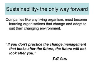 Sustainability- the only way forward
Companies like any living organism, must become
learning organisations that change and adopt to
suit their changing environment.

“If you don’t practice the change management
that looks after the future, the future will not
look after you.”
Bill Gates

 