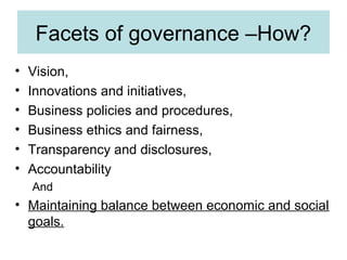 Facets of governance –How?
•
•
•
•
•
•

Vision,
Innovations and initiatives,
Business policies and procedures,
Business ethics and fairness,
Transparency and disclosures,
Accountability
And

• Maintaining balance between economic and social
goals.

 