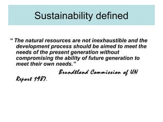 Sustainability defined
“ The natural resources are not inexhaustible and the
development process should be aimed to meet the
needs of the present generation without
compromising the ability of future generation to
meet their own needs.”

Report 1987.

Brundtland Commission of UN

 