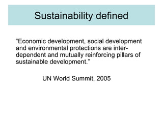 Sustainability defined
“Economic development, social development
and environmental protections are interdependent and mutually reinforcing pillars of
sustainable development.”
UN World Summit, 2005

 