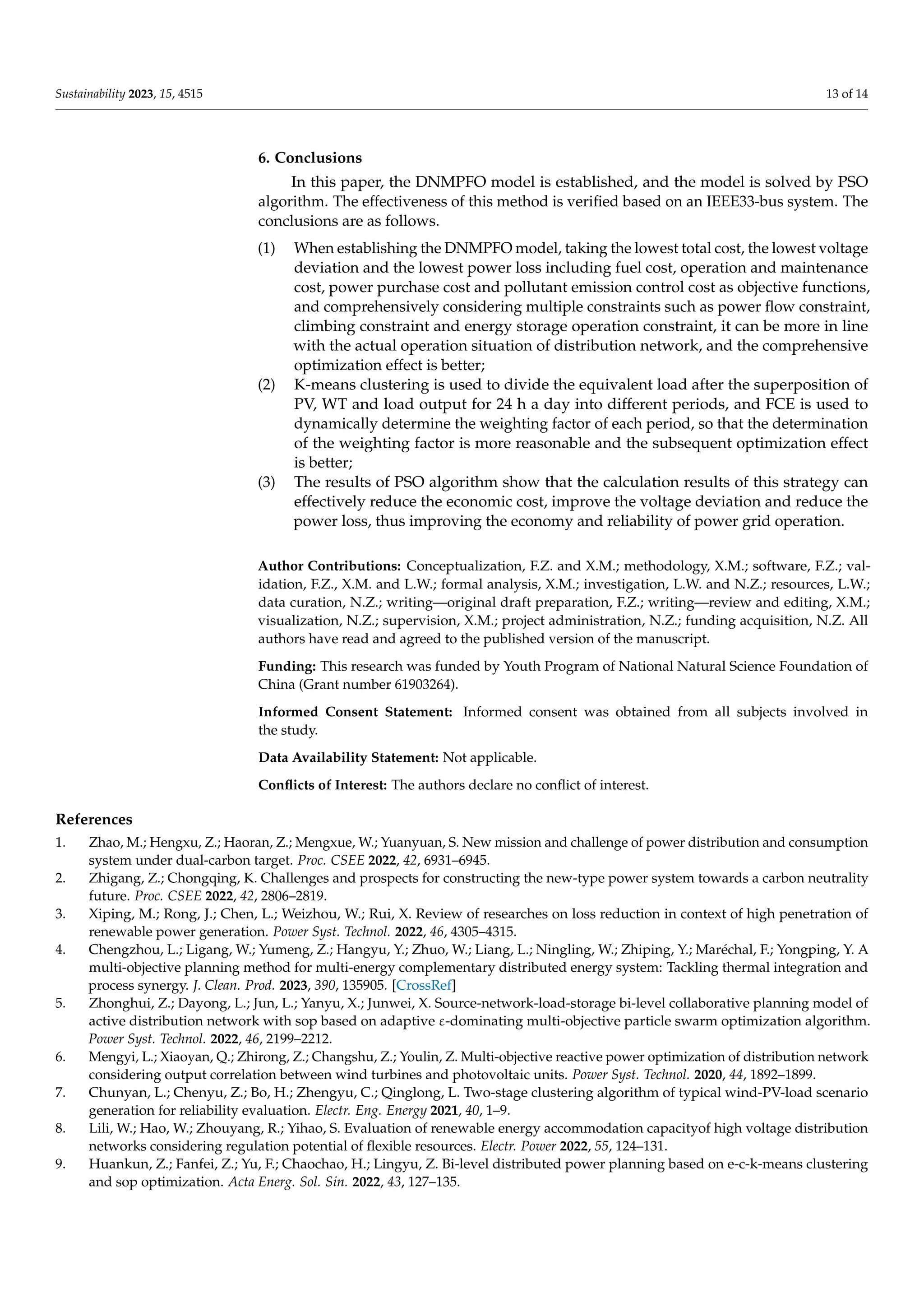 Sustainability 2023, 15, 4515 13 of 14
6. Conclusions
In this paper, the DNMPFO model is established, and the model is solved by PSO
algorithm. The effectiveness of this method is verified based on an IEEE33-bus system. The
conclusions are as follows.
(1) When establishing the DNMPFO model, taking the lowest total cost, the lowest voltage
deviation and the lowest power loss including fuel cost, operation and maintenance
cost, power purchase cost and pollutant emission control cost as objective functions,
and comprehensively considering multiple constraints such as power flow constraint,
climbing constraint and energy storage operation constraint, it can be more in line
with the actual operation situation of distribution network, and the comprehensive
optimization effect is better;
(2) K-means clustering is used to divide the equivalent load after the superposition of
PV, WT and load output for 24 h a day into different periods, and FCE is used to
dynamically determine the weighting factor of each period, so that the determination
of the weighting factor is more reasonable and the subsequent optimization effect
is better;
(3) The results of PSO algorithm show that the calculation results of this strategy can
effectively reduce the economic cost, improve the voltage deviation and reduce the
power loss, thus improving the economy and reliability of power grid operation.
Author Contributions: Conceptualization, F.Z. and X.M.; methodology, X.M.; software, F.Z.; val-
idation, F.Z., X.M. and L.W.; formal analysis, X.M.; investigation, L.W. and N.Z.; resources, L.W.;
data curation, N.Z.; writing—original draft preparation, F.Z.; writing—review and editing, X.M.;
visualization, N.Z.; supervision, X.M.; project administration, N.Z.; funding acquisition, N.Z. All
authors have read and agreed to the published version of the manuscript.
Funding: This research was funded by Youth Program of National Natural Science Foundation of
China (Grant number 61903264).
Informed Consent Statement: Informed consent was obtained from all subjects involved in
the study.
Data Availability Statement: Not applicable.
Conflicts of Interest: The authors declare no conflict of interest.
References
1. Zhao, M.; Hengxu, Z.; Haoran, Z.; Mengxue, W.; Yuanyuan, S. New mission and challenge of power distribution and consumption
system under dual-carbon target. Proc. CSEE 2022, 42, 6931–6945.
2. Zhigang, Z.; Chongqing, K. Challenges and prospects for constructing the new-type power system towards a carbon neutrality
future. Proc. CSEE 2022, 42, 2806–2819.
3. Xiping, M.; Rong, J.; Chen, L.; Weizhou, W.; Rui, X. Review of researches on loss reduction in context of high penetration of
renewable power generation. Power Syst. Technol. 2022, 46, 4305–4315.
4. Chengzhou, L.; Ligang, W.; Yumeng, Z.; Hangyu, Y.; Zhuo, W.; Liang, L.; Ningling, W.; Zhiping, Y.; Maréchal, F.; Yongping, Y. A
multi-objective planning method for multi-energy complementary distributed energy system: Tackling thermal integration and
process synergy. J. Clean. Prod. 2023, 390, 135905. [CrossRef]
5. Zhonghui, Z.; Dayong, L.; Jun, L.; Yanyu, X.; Junwei, X. Source-network-load-storage bi-level collaborative planning model of
active distribution network with sop based on adaptive ε-dominating multi-objective particle swarm optimization algorithm.
Power Syst. Technol. 2022, 46, 2199–2212.
6. Mengyi, L.; Xiaoyan, Q.; Zhirong, Z.; Changshu, Z.; Youlin, Z. Multi-objective reactive power optimization of distribution network
considering output correlation between wind turbines and photovoltaic units. Power Syst. Technol. 2020, 44, 1892–1899.
7. Chunyan, L.; Chenyu, Z.; Bo, H.; Zhengyu, C.; Qinglong, L. Two-stage clustering algorithm of typical wind-PV-load scenario
generation for reliability evaluation. Electr. Eng. Energy 2021, 40, 1–9.
8. Lili, W.; Hao, W.; Zhouyang, R.; Yihao, S. Evaluation of renewable energy accommodation capacityof high voltage distribution
networks considering regulation potential of flexible resources. Electr. Power 2022, 55, 124–131.
9. Huankun, Z.; Fanfei, Z.; Yu, F.; Chaochao, H.; Lingyu, Z. Bi-level distributed power planning based on e-c-k-means clustering
and sop optimization. Acta Energ. Sol. Sin. 2022, 43, 127–135.
 