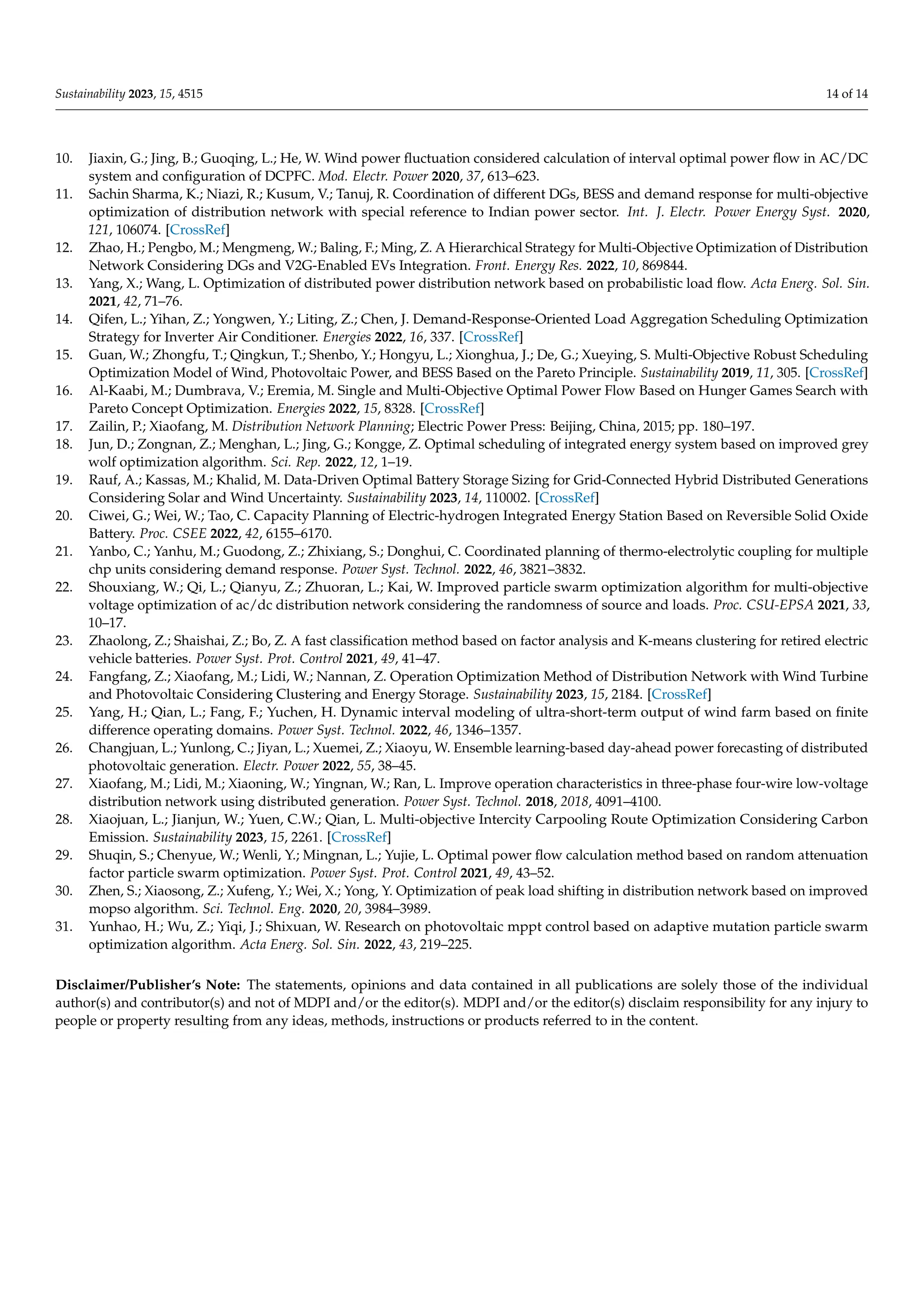 Sustainability 2023, 15, 4515 14 of 14
10. Jiaxin, G.; Jing, B.; Guoqing, L.; He, W. Wind power fluctuation considered calculation of interval optimal power flow in AC/DC
system and configuration of DCPFC. Mod. Electr. Power 2020, 37, 613–623.
11. Sachin Sharma, K.; Niazi, R.; Kusum, V.; Tanuj, R. Coordination of different DGs, BESS and demand response for multi-objective
optimization of distribution network with special reference to Indian power sector. Int. J. Electr. Power Energy Syst. 2020,
121, 106074. [CrossRef]
12. Zhao, H.; Pengbo, M.; Mengmeng, W.; Baling, F.; Ming, Z. A Hierarchical Strategy for Multi-Objective Optimization of Distribution
Network Considering DGs and V2G-Enabled EVs Integration. Front. Energy Res. 2022, 10, 869844.
13. Yang, X.; Wang, L. Optimization of distributed power distribution network based on probabilistic load flow. Acta Energ. Sol. Sin.
2021, 42, 71–76.
14. Qifen, L.; Yihan, Z.; Yongwen, Y.; Liting, Z.; Chen, J. Demand-Response-Oriented Load Aggregation Scheduling Optimization
Strategy for Inverter Air Conditioner. Energies 2022, 16, 337. [CrossRef]
15. Guan, W.; Zhongfu, T.; Qingkun, T.; Shenbo, Y.; Hongyu, L.; Xionghua, J.; De, G.; Xueying, S. Multi-Objective Robust Scheduling
Optimization Model of Wind, Photovoltaic Power, and BESS Based on the Pareto Principle. Sustainability 2019, 11, 305. [CrossRef]
16. Al-Kaabi, M.; Dumbrava, V.; Eremia, M. Single and Multi-Objective Optimal Power Flow Based on Hunger Games Search with
Pareto Concept Optimization. Energies 2022, 15, 8328. [CrossRef]
17. Zailin, P.; Xiaofang, M. Distribution Network Planning; Electric Power Press: Beijing, China, 2015; pp. 180–197.
18. Jun, D.; Zongnan, Z.; Menghan, L.; Jing, G.; Kongge, Z. Optimal scheduling of integrated energy system based on improved grey
wolf optimization algorithm. Sci. Rep. 2022, 12, 1–19.
19. Rauf, A.; Kassas, M.; Khalid, M. Data-Driven Optimal Battery Storage Sizing for Grid-Connected Hybrid Distributed Generations
Considering Solar and Wind Uncertainty. Sustainability 2023, 14, 110002. [CrossRef]
20. Ciwei, G.; Wei, W.; Tao, C. Capacity Planning of Electric-hydrogen Integrated Energy Station Based on Reversible Solid Oxide
Battery. Proc. CSEE 2022, 42, 6155–6170.
21. Yanbo, C.; Yanhu, M.; Guodong, Z.; Zhixiang, S.; Donghui, C. Coordinated planning of thermo-electrolytic coupling for multiple
chp units considering demand response. Power Syst. Technol. 2022, 46, 3821–3832.
22. Shouxiang, W.; Qi, L.; Qianyu, Z.; Zhuoran, L.; Kai, W. Improved particle swarm optimization algorithm for multi-objective
voltage optimization of ac/dc distribution network considering the randomness of source and loads. Proc. CSU-EPSA 2021, 33,
10–17.
23. Zhaolong, Z.; Shaishai, Z.; Bo, Z. A fast classification method based on factor analysis and K-means clustering for retired electric
vehicle batteries. Power Syst. Prot. Control 2021, 49, 41–47.
24. Fangfang, Z.; Xiaofang, M.; Lidi, W.; Nannan, Z. Operation Optimization Method of Distribution Network with Wind Turbine
and Photovoltaic Considering Clustering and Energy Storage. Sustainability 2023, 15, 2184. [CrossRef]
25. Yang, H.; Qian, L.; Fang, F.; Yuchen, H. Dynamic interval modeling of ultra-short-term output of wind farm based on finite
difference operating domains. Power Syst. Technol. 2022, 46, 1346–1357.
26. Changjuan, L.; Yunlong, C.; Jiyan, L.; Xuemei, Z.; Xiaoyu, W. Ensemble learning-based day-ahead power forecasting of distributed
photovoltaic generation. Electr. Power 2022, 55, 38–45.
27. Xiaofang, M.; Lidi, M.; Xiaoning, W.; Yingnan, W.; Ran, L. Improve operation characteristics in three-phase four-wire low-voltage
distribution network using distributed generation. Power Syst. Technol. 2018, 2018, 4091–4100.
28. Xiaojuan, L.; Jianjun, W.; Yuen, C.W.; Qian, L. Multi-objective Intercity Carpooling Route Optimization Considering Carbon
Emission. Sustainability 2023, 15, 2261. [CrossRef]
29. Shuqin, S.; Chenyue, W.; Wenli, Y.; Mingnan, L.; Yujie, L. Optimal power flow calculation method based on random attenuation
factor particle swarm optimization. Power Syst. Prot. Control 2021, 49, 43–52.
30. Zhen, S.; Xiaosong, Z.; Xufeng, Y.; Wei, X.; Yong, Y. Optimization of peak load shifting in distribution network based on improved
mopso algorithm. Sci. Technol. Eng. 2020, 20, 3984–3989.
31. Yunhao, H.; Wu, Z.; Yiqi, J.; Shixuan, W. Research on photovoltaic mppt control based on adaptive mutation particle swarm
optimization algorithm. Acta Energ. Sol. Sin. 2022, 43, 219–225.
Disclaimer/Publisher’s Note: The statements, opinions and data contained in all publications are solely those of the individual
author(s) and contributor(s) and not of MDPI and/or the editor(s). MDPI and/or the editor(s) disclaim responsibility for any injury to
people or property resulting from any ideas, methods, instructions or products referred to in the content.
 