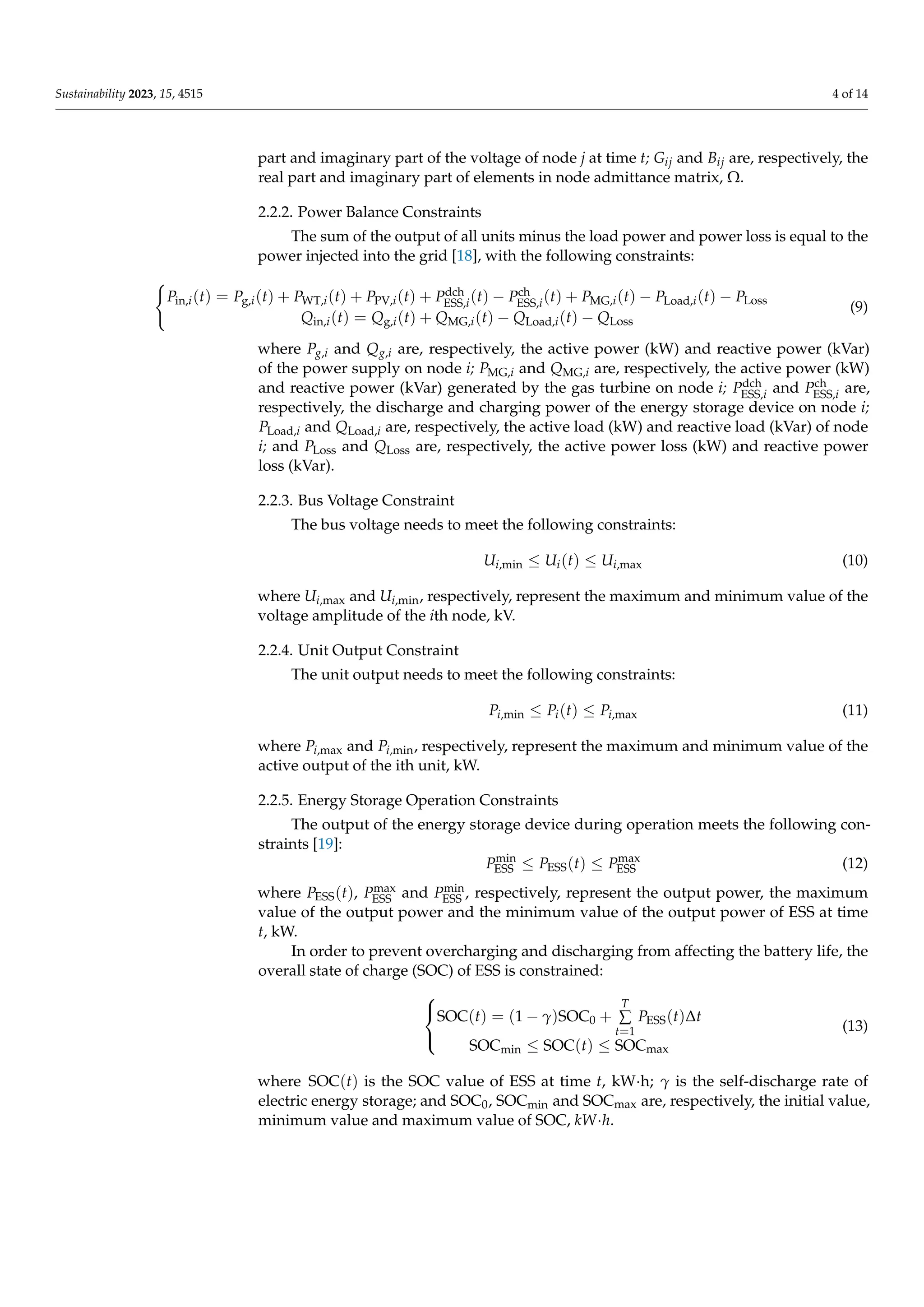 Sustainability 2023, 15, 4515 4 of 14
part and imaginary part of the voltage of node j at time t; Gij and Bij are, respectively, the
real part and imaginary part of elements in node admittance matrix, Ω.
2.2.2. Power Balance Constraints
The sum of the output of all units minus the load power and power loss is equal to the
power injected into the grid [18], with the following constraints:
(
Pin,i(t) = Pg,i(t) + PWT,i(t) + PPV,i(t) + Pdch
ESS,i(t) − Pch
ESS,i(t) + PMG,i(t) − PLoad,i(t) − PLoss
Qin,i(t) = Qg,i(t) + QMG,i(t) − QLoad,i(t) − QLoss
(9)
where Pg,i and Qg,i are, respectively, the active power (kW) and reactive power (kVar)
of the power supply on node i; PMG,i and QMG,i are, respectively, the active power (kW)
and reactive power (kVar) generated by the gas turbine on node i; Pdch
ESS,i and Pch
ESS,i are,
respectively, the discharge and charging power of the energy storage device on node i;
PLoad,i and QLoad,i are, respectively, the active load (kW) and reactive load (kVar) of node
i; and PLoss and QLoss are, respectively, the active power loss (kW) and reactive power
loss (kVar).
2.2.3. Bus Voltage Constraint
The bus voltage needs to meet the following constraints:
Ui,min ≤ Ui(t) ≤ Ui,max (10)
where Ui,max and Ui,min, respectively, represent the maximum and minimum value of the
voltage amplitude of the ith node, kV.
2.2.4. Unit Output Constraint
The unit output needs to meet the following constraints:
Pi,min ≤ Pi(t) ≤ Pi,max (11)
where Pi,max and Pi,min, respectively, represent the maximum and minimum value of the
active output of the ith unit, kW.
2.2.5. Energy Storage Operation Constraints
The output of the energy storage device during operation meets the following con-
straints [19]:
Pmin
ESS ≤ PESS(t) ≤ Pmax
ESS (12)
where PESS(t), Pmax
ESS and Pmin
ESS , respectively, represent the output power, the maximum
value of the output power and the minimum value of the output power of ESS at time
t, kW.
In order to prevent overcharging and discharging from affecting the battery life, the
overall state of charge (SOC) of ESS is constrained:



SOC(t) = (1 − γ)SOC0 +
T
∑
t=1
PESS(t)∆t
SOCmin ≤ SOC(t) ≤ SOCmax
(13)
where SOC(t) is the SOC value of ESS at time t, kW·h; γ is the self-discharge rate of
electric energy storage; and SOC0, SOCmin and SOCmax are, respectively, the initial value,
minimum value and maximum value of SOC, kW·h.
 