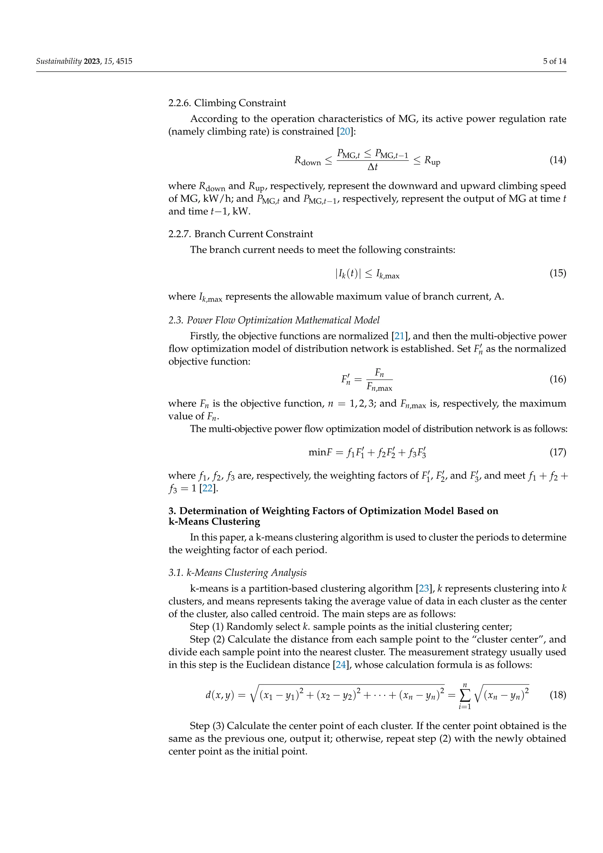 Sustainability 2023, 15, 4515 5 of 14
2.2.6. Climbing Constraint
According to the operation characteristics of MG, its active power regulation rate
(namely climbing rate) is constrained [20]:
Rdown ≤
PMG,t ≤ PMG,t−1
∆t
≤ Rup (14)
where Rdown and Rup, respectively, represent the downward and upward climbing speed
of MG, kW/h; and PMG,t and PMG,t−1, respectively, represent the output of MG at time t
and time t−1, kW.
2.2.7. Branch Current Constraint
The branch current needs to meet the following constraints:
|Ik(t)| ≤ Ik,max (15)
where Ik,max represents the allowable maximum value of branch current, A.
2.3. Power Flow Optimization Mathematical Model
Firstly, the objective functions are normalized [21], and then the multi-objective power
flow optimization model of distribution network is established. Set F0
n as the normalized
objective function:
F0
n =
Fn
Fn,max
(16)
where Fn is the objective function, n = 1, 2, 3; and Fn,max is, respectively, the maximum
value of Fn.
The multi-objective power flow optimization model of distribution network is as follows:
minF = f1F0
1 + f2F0
2 + f3F0
3 (17)
where f1, f2, f3 are, respectively, the weighting factors of F0
1, F0
2, and F0
3, and meet f1 + f2 +
f3 = 1 [22].
3. Determination of Weighting Factors of Optimization Model Based on
k-Means Clustering
In this paper, a k-means clustering algorithm is used to cluster the periods to determine
the weighting factor of each period.
3.1. k-Means Clustering Analysis
k-means is a partition-based clustering algorithm [23], k represents clustering into k
clusters, and means represents taking the average value of data in each cluster as the center
of the cluster, also called centroid. The main steps are as follows:
Step (1) Randomly select k. sample points as the initial clustering center;
Step (2) Calculate the distance from each sample point to the “cluster center”, and
divide each sample point into the nearest cluster. The measurement strategy usually used
in this step is the Euclidean distance [24], whose calculation formula is as follows:
d(x, y) =
q
(x1 − y1)2
+ (x2 − y2)2
+ · · · + (xn − yn)2
=
n
∑
i=1
q
(xn − yn)2
(18)
Step (3) Calculate the center point of each cluster. If the center point obtained is the
same as the previous one, output it; otherwise, repeat step (2) with the newly obtained
center point as the initial point.
 