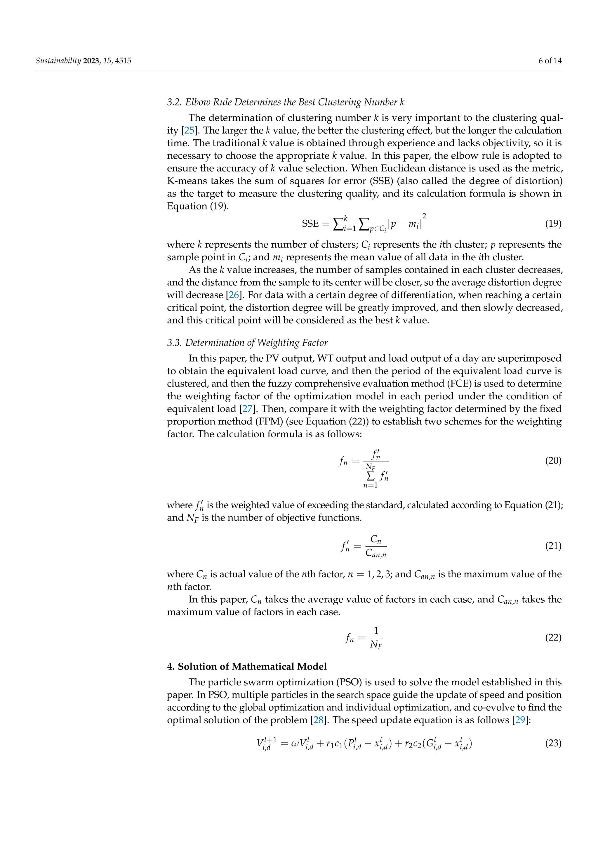 Sustainability 2023, 15, 4515 6 of 14
3.2. Elbow Rule Determines the Best Clustering Number k
The determination of clustering number k is very important to the clustering qual-
ity [25]. The larger the k value, the better the clustering effect, but the longer the calculation
time. The traditional k value is obtained through experience and lacks objectivity, so it is
necessary to choose the appropriate k value. In this paper, the elbow rule is adopted to
ensure the accuracy of k value selection. When Euclidean distance is used as the metric,
K-means takes the sum of squares for error (SSE) (also called the degree of distortion)
as the target to measure the clustering quality, and its calculation formula is shown in
Equation (19).
SSE = ∑
k
i=1 ∑p∈Ci
|p − mi|
2
(19)
where k represents the number of clusters; Ci represents the ith cluster; p represents the
sample point in Ci; and mi represents the mean value of all data in the ith cluster.
As the k value increases, the number of samples contained in each cluster decreases,
and the distance from the sample to its center will be closer, so the average distortion degree
will decrease [26]. For data with a certain degree of differentiation, when reaching a certain
critical point, the distortion degree will be greatly improved, and then slowly decreased,
and this critical point will be considered as the best k value.
3.3. Determination of Weighting Factor
In this paper, the PV output, WT output and load output of a day are superimposed
to obtain the equivalent load curve, and then the period of the equivalent load curve is
clustered, and then the fuzzy comprehensive evaluation method (FCE) is used to determine
the weighting factor of the optimization model in each period under the condition of
equivalent load [27]. Then, compare it with the weighting factor determined by the fixed
proportion method (FPM) (see Equation (22)) to establish two schemes for the weighting
factor. The calculation formula is as follows:
fn =
f 0
n
NF
∑
n=1
f 0
n
(20)
where f 0
n is the weighted value of exceeding the standard, calculated according to Equation (21);
and NF is the number of objective functions.
f 0
n =
Cn
Can,n
(21)
where Cn is actual value of the nth factor, n = 1, 2, 3; and Can,n is the maximum value of the
nth factor.
In this paper, Cn takes the average value of factors in each case, and Can,n takes the
maximum value of factors in each case.
fn =
1
NF
(22)
4. Solution of Mathematical Model
The particle swarm optimization (PSO) is used to solve the model established in this
paper. In PSO, multiple particles in the search space guide the update of speed and position
according to the global optimization and individual optimization, and co-evolve to find the
optimal solution of the problem [28]. The speed update equation is as follows [29]:
Vt+1
i,d = ωVt
i,d + r1c1(Pt
i,d − xt
i,d) + r2c2(Gt
i,d − xt
i,d) (23)
 