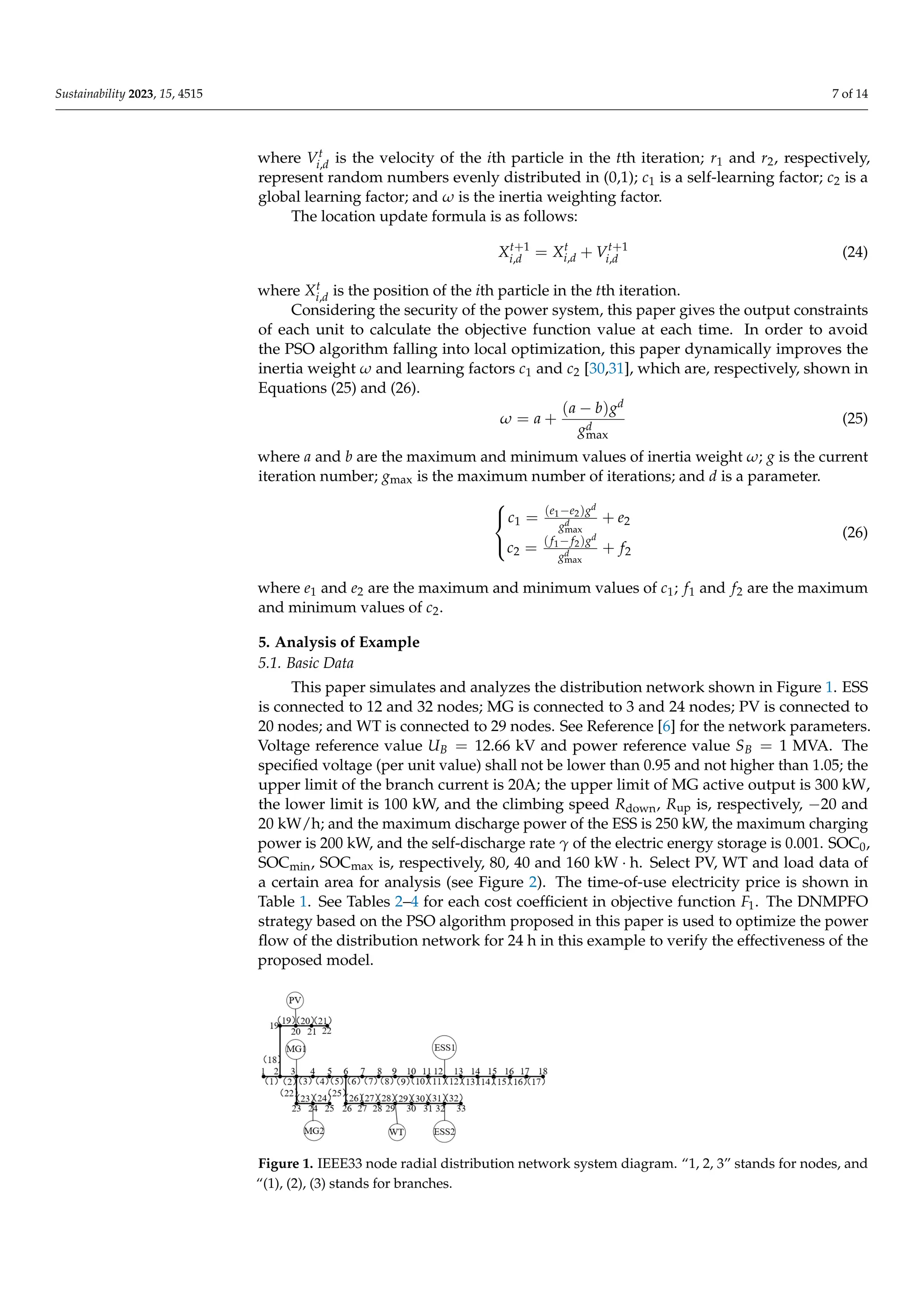 Sustainability 2023, 15, 4515 7 of 14
where Vt
i,d is the velocity of the ith particle in the tth iteration; r1 and r2, respectively,
represent random numbers evenly distributed in (0,1); c1 is a self-learning factor; c2 is a
global learning factor; and ω is the inertia weighting factor.
The location update formula is as follows:
Xt+1
i,d = Xt
i,d + Vt+1
i,d (24)
where Xt
i,d is the position of the ith particle in the tth iteration.
Considering the security of the power system, this paper gives the output constraints
of each unit to calculate the objective function value at each time. In order to avoid
the PSO algorithm falling into local optimization, this paper dynamically improves the
inertia weight ω and learning factors c1 and c2 [30,31], which are, respectively, shown in
Equations (25) and (26).
ω = a +
(a − b)gd
gd
max
(25)
where a and b are the maximum and minimum values of inertia weight ω; g is the current
iteration number; gmax is the maximum number of iterations; and d is a parameter.



c1 = (e1−e2)gd
gd
max
+ e2
c2 = (f1−f2)gd
gd
max
+ f2
(26)
where e1 and e2 are the maximum and minimum values of c1; f1 and f2 are the maximum
and minimum values of c2.
5. Analysis of Example
5.1. Basic Data
This paper simulates and analyzes the distribution network shown in Figure 1. ESS
is connected to 12 and 32 nodes; MG is connected to 3 and 24 nodes; PV is connected to
20 nodes; and WT is connected to 29 nodes. See Reference [6] for the network parameters.
Voltage reference value UB = 12.66 kV and power reference value SB = 1 MVA. The
specified voltage (per unit value) shall not be lower than 0.95 and not higher than 1.05; the
upper limit of the branch current is 20A; the upper limit of MG active output is 300 kW,
the lower limit is 100 kW, and the climbing speed Rdown, Rup is, respectively, −20 and
20 kW/h; and the maximum discharge power of the ESS is 250 kW, the maximum charging
power is 200 kW, and the self-discharge rate γ of the electric energy storage is 0.001. SOC0,
SOCmin, SOCmax is, respectively, 80, 40 and 160 kW · h. Select PV, WT and load data of
a certain area for analysis (see Figure 2). The time-of-use electricity price is shown in
Table 1. See Tables 2–4 for each cost coefficient in objective function F1. The DNMPFO
strategy based on the PSO algorithm proposed in this paper is used to optimize the power
flow of the distribution network for 24 h in this example to verify the effectiveness of the
proposed model.
Sustainability 2023, 15, x FOR PEER REVIEW 8 of 15







+
−
=
+
−
=
2
max
2
1
2
2
max
2
1
1
)
(
)
(
f
g
g
f
f
c
e
g
g
e
e
c
d
d
d
d
(26)
where 1
e and 2
e are the maximum and minimum values of 1
c ; 1
f and 2
f are the
maximum and minimum values of 2
c .
5. Analysis of Example
5.1. Basic Data
This paper simulates and analyzes the distribution network shown in Figure 1. ESS
is connected to 12 and 32 nodes; MG is connected to 3 and 24 nodes; PV is connected to
20 nodes; and WT is connected to 29 nodes. See Reference [6] for the network parame-
ters. Voltage reference value kV
66
12
= .
UB and power reference value MVA
1
=
B
S .
The specified voltage (per unit value) shall not be lower than 0.95 and not higher than
1.05; the upper limit of the branch current is 20A; the upper limit of MG active output is
300kW, the lower limit is 100kW, and the climbing speed down
R
, up
R
is, respectively,
−20 and 20 kW/h ; and the maximum discharge power of the ESS is 250 kW, the maxi-
mum charging power is 200 kW, and the self-discharge rate γ
of the electric energy
storage is 0.001. 0
SOC
, min
SOC
, max
SOC
is, respectively, 80, 40 and 160 h
kW ⋅ . Se-
lect PV, WT and load data of a certain area for analysis (see Figure 2). The time-of-use
electricity price is shown in Table 1. See Tables 2–4 for each cost coefficient in objective
function 1
F
. The DNMPFO strategy based on the PSO algorithm proposed in this paper
is used to optimize the power flow of the distribution network for 24 h in this example
to verify the effectiveness of the proposed model.
Figure 1. IEEE33 node radial distribution network system diagram. “1, 2, 3” stands for nodes, and
“(1), (2), (3) stands for branches.
500
1000
1500
Initial load PV WT
Figure 1. IEEE33 node radial distribution network system diagram. “1, 2, 3” stands for nodes, and
“(1), (2), (3) stands for branches.
 