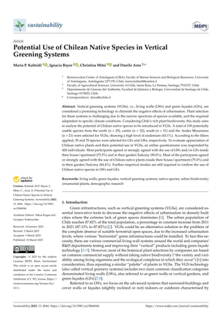 Citation: Kaltsidi, M.P.; Bayer, I.;
Mitsi, C.; Aros, D. Potential Use of
Chilean Native Species in Vertical
Greening Systems. Sustainability 2023,
15, 4944. https://doi.org/10.3390/
su15064944
Academic Editors: Nikos Krigas and
Georgios Tsoktouridis
Received: 14 January 2023
Revised: 2 March 2023
Accepted: 3 March 2023
Published: 10 March 2023
Copyright: © 2023 by the authors.
Licensee MDPI, Basel, Switzerland.
This article is an open access article
distributed under the terms and
conditions of the Creative Commons
Attribution (CC BY) license (https://
creativecommons.org/licenses/by/
4.0/).
sustainability
Article
Potential Use of Chilean Native Species in Vertical
Greening Systems
Maria P. Kaltsidi 1 , Ignacia Bayer 2 , Christina Mitsi 3 and Danilo Aros 2,*
1 Bioinnovation Center of Antofagasta (CBIA), Faculty of Marine Sciences and Biological Resources, University
of Antofagasta, Antofagasta 1271155, Chile; maria.kaltsidi@uantof.cl
2 Faculty of Agricultural Sciences, University of Chile, Santa Rosa, La Pintana, Santiago 7510157, Chile
3 Departamento de Ciencias del Ambiente, Facultad de Química y Biología, Universidad de Santiago de Chile,
Santiago 9170022, Chile
* Correspondence: daros@uchile.cl
Abstract: Vertical greening systems (VGSs), i.e., living walls (LWs) and green façades (GFs), are
considered a promising technology to diminish the negative effects of urbanisation. Plant selection
for these systems is challenging due to the narrow spectrum of species available, and the required
adaptation to specific climate conditions. Considering Chile’s rich plant biodiversity, this study aims
to analyse the potential of Chilean native species to be introduced in VGSs. A total of 109 potentially
usable species from the north (n = 25), centre (n = 32), south (n = 31) and the Andes Mountains
(n = 21) were selected for VGSs, showing a high level of endemism (43.1%). According to the filters
applied, 39 and 70 species were selected for GFs and LWs, respectively. To evaluate appreciation of
Chilean native plants and their potential use in VGSs, an online questionnaire was responded by
428 individuals. Most participants agreed or strongly agreed with the use of LWs and/or GFs inside
their house/apartment (75.5%) and in their garden/balcony (90.0%). Most of the participants agreed
or strongly agreed with the use of Chilean native plants inside their house/apartment (75.0%) and
in their garden/balcony (84.4%). Further empirical studies are still required to confirm the use of
Chilean native species in LWs and GFs.
Keywords: living walls; green façades; vertical greening systems; native species; urban biodiversity;
ornamental plants; demographic research
1. Introduction
Green infrastructures, such as vertical greening systems (VGSs), are considered es-
sential innovative tools to decrease the negative effects of urbanisation in densely built
cities where the extreme lack of green spaces dominates [1]. The urban population of
Chile reaches 87.82% of the total population, a percentage in constant increase from 2011
to 2021 (87.13% to 87.82%) [2]. VGSs could be an alternative solution to the problem of
the complete absence of suitable terrestrial open spaces, due to the increased urbanisation
levels, where various “horizontal” green infrastructures could be installed. To face this ne-
cessity, there are various commercial living wall systems around the world and companies’
R&D departments testing and improving their “vertical” products including green façade
technology [3–5]. However, most of the botanical plant selections by companies are based
on common commercial supply without taking native biodiversity (“the variety and vari-
ability among living organisms and the ecological complexes in which they occur”) [6] into
consideration, thus repeating a similar “palette” of plants in VGSs. The VGS technology
(also called vertical greenery systems) includes two main common classification categories
denominated living walls (LWs), also referred to as green walls or vertical gardens, and
green façades (GFs) [7,8].
Referred to as LWs, we focus on the advanced systems that surround buildings and
cover walls or façades (slightly inclined or not) indoors or outdoors characterised by
Sustainability 2023, 15, 4944. https://doi.org/10.3390/su15064944 https://www.mdpi.com/journal/sustainability
 