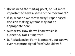 • Do+we+need+the+starting+point,+or+is+it+more+
important+to+have+a+sense+of+the+movement?+
• If+so,+what+do+we+throw+away?+PaperXbased+
decision+making+systems+may+not+be+
appropriate+here.+
• Authority?+How+do+we+know+which+is+
authentic?+Does+it+matter?+
• D.+F.+Mackenzie:+‘Form+is+content’,+but+can+we+
ever+recapture+digital+form?+Should+we?
10
 