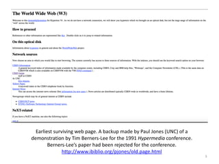 3
Earliest+surviving+web+page.+A+backup+made+by+Paul+Jones+(UNC)+of+a+
demonstration+by+Tim+BernersXLee+for+the+1991+Hypermedia+conference.+
BernersXLee’s+paper+had+been+rejected+for+the+conference.++
http://www.ibiblio.org/pjones/old.page.html+
 