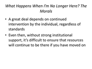 What/Happens/When/I’m/No/Longer/Here?/The/
Morals
• A+great+deal+depends+on+continued+
intervention+by+the+individual,+regardless+of+
standards+
• Even+then,+without+strong+institutional+
support,+it’s+difficult+to+ensure+that+resources+
will+continue+to+be+there+if+you+have+moved+on
 