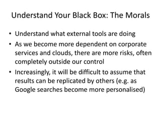 Understand+Your+Black+Box:+The+Morals
• Understand+what+external+tools+are+doing+
• As+we+become+more+dependent+on+corporate+
services+and+clouds,+there+are+more+risks,+often+
completely+outside+our+control+
• Increasingly,+it+will+be+difficult+to+assume+that+
results+can+be+replicated+by+others+(e.g.+as+
Google+searches+become+more+personalised)
 