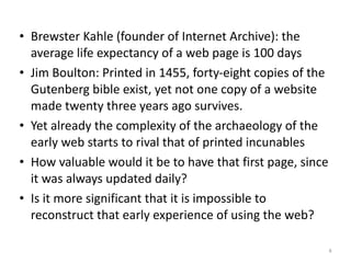 • Brewster+Kahle+(founder+of+Internet+Archive):+the+
average+life+expectancy+of+a+web+page+is+100+days+
• Jim+Boulton:+Printed+in+1455,+fortyXeight+copies+of+the+
Gutenberg+bible+exist,+yet+not+one+copy+of+a+website+
made+twenty+three+years+ago+survives.+
• Yet+already+the+complexity+of+the+archaeology+of+the+
early+web+starts+to+rival+that+of+printed+incunables+
• How+valuable+would+it+be+to+have+that+first+page,+since+
it+was+always+updated+daily?+
• Is+it+more+significant+that+it+is+impossible+to+
reconstruct+that+early+experience+of+using+the+web?
4
 