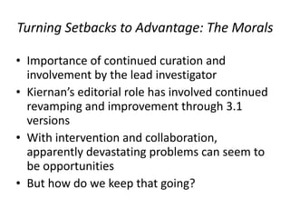 Turning/Setbacks/to/Advantage:/The/Morals
• Importance+of+continued+curation+and+
involvement+by+the+lead+investigator+
• Kiernan’s+editorial+role+has+involved+continued+
revamping+and+improvement+through+3.1+
versions+
• With+intervention+and+collaboration,+
apparently+devastating+problems+can+seem+to+
be+opportunities+
• But+how+do+we+keep+that+going?++
 