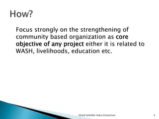 Focus strongly on the strengthening of
community based organization as core
objective of any project either it is related to
WASH, livelihoods, education etc.
Khalid Saifullah-Indus Consortium 4
 