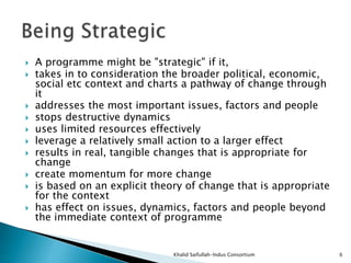  A programme might be "strategic" if it,
 takes in to consideration the broader political, economic,
social etc context and charts a pathway of change through
it
 addresses the most important issues, factors and people
 stops destructive dynamics
 uses limited resources effectively
 leverage a relatively small action to a larger effect
 results in real, tangible changes that is appropriate for
change
 create momentum for more change
 is based on an explicit theory of change that is appropriate
for the context
 has effect on issues, dynamics, factors and people beyond
the immediate context of programme
Khalid Saifullah-Indus Consortium 6
 