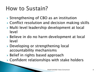  Strengthening of CBO as an institution
 Conflict resolution and decision making skills
 Multi level leadership development at local
level
 Believe in do no harm development at local
level
 Developing or strengthening local
accountability mechanisms
 Belief in rights based approach
 Confident relationships with stake holders
Khalid Saifullah-Indus Consortium 8
 