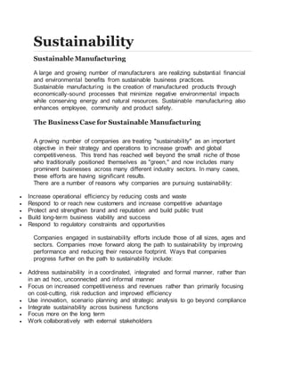 Sustainability
Sustainable Manufacturing
A large and growing number of manufacturers are realizing substantial financial
and environmental benefits from sustainable business practices.
Sustainable manufacturing is the creation of manufactured products through
economically-sound processes that minimize negative environmental impacts
while conserving energy and natural resources. Sustainable manufacturing also
enhances employee, community and product safety.
The Business Case for Sustainable Manufacturing
A growing number of companies are treating "sustainability" as an important
objective in their strategy and operations to increase growth and global
competitiveness. This trend has reached well beyond the small niche of those
who traditionally positioned themselves as "green," and now includes many
prominent businesses across many different industry sectors. In many cases,
these efforts are having significant results.
There are a number of reasons why companies are pursuing sustainability:
 Increase operational efficiency by reducing costs and waste
 Respond to or reach new customers and increase competitive advantage
 Protect and strengthen brand and reputation and build public trust
 Build long-term business viability and success
 Respond to regulatory constraints and opportunities
Companies engaged in sustainability efforts include those of all sizes, ages and
sectors. Companies move forward along the path to sustainability by improving
performance and reducing their resource footprint. Ways that companies
progress further on the path to sustainability include:
 Address sustainability in a coordinated, integrated and formal manner, rather than
in an ad hoc, unconnected and informal manner
 Focus on increased competitiveness and revenues rather than primarily focusing
on cost-cutting, risk reduction and improved efficiency
 Use innovation, scenario planning and strategic analysis to go beyond compliance
 Integrate sustainability across business functions
 Focus more on the long term
 Work collaboratively with external stakeholders
 