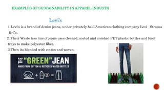 EXAMPLES OF SUSTAINABILITY IN APPAREL INDUSTR
Levi’s
1.Levi's is a brand of denim jeans, under privately held American clothing company Levi Strauss
& Co.
2. Their Waste less line of jeans uses cleaned, sorted and crushed PET plastic bottles and food
trays to make polyester fiber.
3.Then its blended with cotton and woven.
 