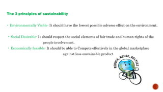 The 3 principles of sustainability
• Environmentally Viable- It should have the lowest possible adverse effect on the environment.
• Social Desirable- It should respect the social elements of fair trade and human rights of the
people involvement.
• Economically feasible- It should be able to Compete effectively in the global marketplace
against less sustainable product.
 