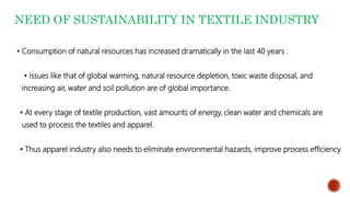 NEED OF SUSTAINABILITY IN TEXTILE INDUSTRY
• Consumption of natural resources has increased dramatically in the last 40 years .
• Issues like that of global warming, natural resource depletion, toxic waste disposal, and
increasing air, water and soil pollution are of global importance.
• At every stage of textile production, vast amounts of energy, clean water and chemicals are
used to process the textiles and apparel.
• Thus apparel industry also needs to eliminate environmental hazards, improve process efficiency
 