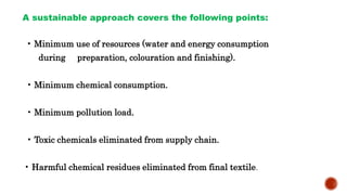 A sustainable approach covers the following points:
• Minimum use of resources (water and energy consumption
during preparation, colouration and finishing).
• Minimum chemical consumption.
• Minimum pollution load.
• Toxic chemicals eliminated from supply chain.
• Harmful chemical residues eliminated from final textile.
 