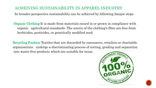 ACHEIVING SUSTAINABILITY IN APPAREL INDUSTRY
In broader perspective sustainability can be achieved by following 2major steps
Organic Clothing It is made from materials raised in or grown in compliance with
organic agricultural standards. The source of the clothing's fibre are free from
herbicides, pesticides, or genetically modified seed.
Recycling Fashion Textiles that are discarded by consumers, retailers or charitable
organisations undergo a discriminating process of sorting, grading and separation
into waste-free products which are suitable for reuse.
 