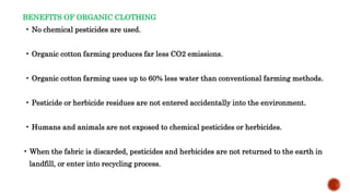BENEFITS OF ORGANIC CLOTHING
• No chemical pesticides are used.
• Organic cotton farming produces far less CO2 emissions.
• Organic cotton farming uses up to 60% less water than conventional farming methods.
• Pesticide or herbicide residues are not entered accidentally into the environment.
• Humans and animals are not exposed to chemical pesticides or herbicides.
• When the fabric is discarded, pesticides and herbicides are not returned to the earth in
landfill, or enter into recycling process.
 