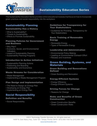 The Sustainability Education Series provides online educational modules that focus on how to incorporate
green practices and social responsibility into the workplace.
Sustainability Education Series
Sustainability Planning
Sustainability Has a History
• What is Sustainability?
• Threats to Sustainability
• Efforts to Promote Sustainability
Planning Policies for Government
and Business
• Why Plan?
• Economic, Social, and Environmental
Indicators
• Impact of Sustainability Planning
• Sustainability Planning Programs
Introduction to Action Initiatives
• Sustainability Planning Actions
• Positioning and Branding
• Sustainability and Economics
Waste Streams for Consideration
• Waste Management
• Implementing a Waste Management Program
Plan Design and Implementation
• The Need to Design an Energy Plan
• Developing an Energy Plan
• Implementing an Energy Plan
Social Responsibility
• Social Responsibility
Guidelines for Transparency for
Your Stakeholders
• Guidelines for Providing Transparency for
Your Stakeholders
Basic Training of Renewable
Energy
• Renewable Energy
• Types of Renewable Energy
Leadership and Administration
• Environmental Policy Making
• Leading an Environmental Outreach Effort
• Rebates and Incentives
Green Building, Systems, and
Materials
Green Building and Renovations
• Green Building and Renovation
Driving Forces for Change
• Reasons for Change
Construction
• Green Construction Risks
©2011 Technology Transfer Services, Inc. All rights reserved.
14497 N. Dale Mabry Hwy., Suite 120 • Tampa, Florida 33618 • (813) 908-1100 Fax (813) 908-1200
www.techtransfer.com
 