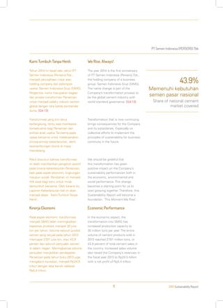 PT Semen Indonesia (PERSERO) Tbk
2013 Sustainability Report11
Kami Tumbuh Tanpa Henti
Tahun 2014 ini tepat satu tahun PT
Semen Indonesia (Persero) Tbk.,
menjadi perusahaan induk atau
holding company dari kelompok
usaha: Semen Indonesia Grup (SIMG).
Pergantian nama merupakan bagian
dari proses transformasi Perseroan
untuk menjadi pelaku industri semen
global dengan tata kelola berstandar
dunia. [G4-13]
Transformasi yang kini terus
berlangsung, tentu saja membawa
konsekuensi bagi Perseroan dan
entitas anak usaha. Terutama pada
upaya bersama untuk melaksanakan
prinsip-prinsip keberlanjutan, demi
kesinambungan bisnis di masa
mendatang.
Patut disyukuri bahwa transformasi
ini telah memberikan pengaruh positif
pada kinerja keberlanjutan Perseroan,
baik pada aspek ekonomi, lingkungan
maupun sosial. Perubahan ini menjadi
titik awal bagi kami untuk mulai
bertumbuh bersama. Oleh karena itu,
Laporan Keberlanjutan kali ini akan
menjadi dasar: ‘Kami Tumbuh Tanpa
Henti’.
Kinerja Ekonomi
Pada aspek ekonomi, transformasi
menjadi SMIG telah meningkatkan
kapasitas produksi menjadi 30 juta
ton per tahun. Volume seluruh produk
semen yang terjual pada tahun 2013
mencapai 27,81 juta ton, atau 43,9
persen dari seluruh penjualan semen
di dalam negeri. Meningkatnya volume
penjualan menjadikan pendapatan
Perseroan pada tahun buku 2013 juga
mengalami kenaikan, menjadi Rp24,5
triliun dengan laba bersih sebesar
Rp5,4 triliun.
We Rise, Always!
The year 2014 is the first anniversary
of PT Semen Indonesia (Persero) Tbk.,
the holding company of a business
group: Semen Indonesia Grup (SIMG).
The name change is part of the
Company’s transformation process to
be the global cement industry with
world standard governance. [G4-13]
Transformation that is now continuing
brings consequences for the Company
and its subsidiaries. Especially on
collective efforts to implement the
principles of sustainability for business
continuity in the future.
We should be grateful that
this transformation has given
positive impact on the Company’s
sustainability performancen both in
the economic, environmental and
social performance. This change
becomes a starting point for us to
start growing together. Therefore, this
Sustainability Report will become a
foundation: ‘This Moment We Rise’.
Economic Performance
In the economic aspect, the
transformation into SMIG has
increased production capacity to
30 million tons per year. The entire
volume of cement products sold in
2013 reached 27.81 million tons, or
43.9 percent of total cement sales in
the country. Increased sales volume
also raised the Company’s revenues in
the fiscal year 2013 to Rp24.5 billion
with a net profit of Rp5.4 trillion.
43.9%
Memenuhi kebutuhan
semen pasar nasional
Share of national cement
market covered
 
