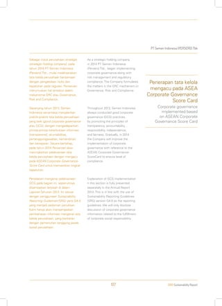 PT Semen Indonesia (PERSERO) Tbk
2013 Sustainability Report107
Sebagai induk perusahaan strategis
(strategic holding company), pada
tahun 2014 PT Semen Indonesia
(Persero) Tbk., mulai melaksanakan
tata kelola perusahaan bersamaan
dengan pengelolaan risiko dan
kepatuhan pada regulasi. Perseroan
merumuskan hal tersebut dalam
mekanisme GRC atau Governance,
Risk and Compliance.
Sepanjang tahun 2013, Semen
Indonesia senantiasa menjalankan
praktik-praktik tata kelola perusahaan
yang baik (good corporate governance
atau GCG), dengan mengedepankan
prinsip-prinsip keterbukaan informasi
(transparansi), akuntabilitas,
pertanggungjawaban, kemandirian,
dan kewajaran. Secara bertahap,
pada tahun 2014 Perseroan akan
meningkatkan pelaksanaan tata
kelola perusahaan dengan mengacu
pada ASEAN Corporate Governance-
Score Card untuk memastikan tingkat
kepatuhan.
Penjelasan mengenai pelaksanaan
GCG pada bagian ini, sepenuhnya
disampaikan terpisah di dalam
Laporan Tahunan 2013. Ini sesuai
dengan penggunaan Sustainability
Reporting Guidelines (SRG) versi G4.0
yang menjadi pedoman penulisan.
Kami hanya akan menyampaikan
pembahasan informasi mengenai tata
kelola perusahaan, yang berkaitan
dengan pemenuhan tanggung jawab
sosial perusahaan.
As a strategic holding company,
in 2014 PT Semen Indonesia
(Persero) Tbk., began implementing
corporate governance along with
risk management and regulatory
compliance. The Company formulates
the matters in the GRC mechanism or
Governance, Risk and Compliance.
Throughout 2013, Semen Indonesia
always conducted good corporate
governance (GCG) practices,
by promoting the principles of
transparency, accountability,
responsibility, independence,
and fairness. Gradually, in 2014
the Company will improve the
implementation of corporate
governance with reference to the
ASEAN Corporate Governance-
ScoreCard to ensure level of
compliance.
Explanation of GCG implementation
n this section is fully presented
separately in the Annual Report
2013. This is in line with the use of
Sustainability Reporting Guidelines
(SRG) version G4.0 as the reporting
guidelines. We will only disclose
discussion of corporate governance
information related to the fulfillment
of corporate social responsibility.
Penerapan tata kelola
mengacu pada ASEA
Corporate Governance
Score Card
Corporate governance
implemented based
on ASEAN Corporate
Governance Score Card
 