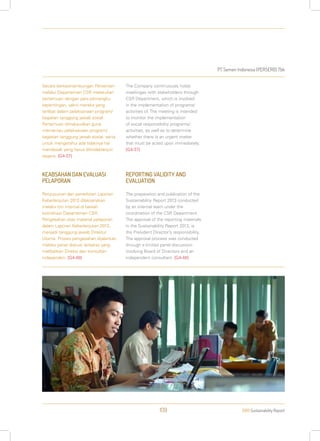 PT Semen Indonesia (PERSERO) Tbk
2013 Sustainability Report109
Secara berkesinambungan Perseroan
melalui Departemen CSR melakukan
pertemuan dengan para pemangku
kepentingan, yakni mereka yang
terlibat dalam pelaksanaan program/
kegiatan tanggung jawab sosial.
Pertemuan dimaksudkan guna
memantau pelaksanaan program/
kegiatan tanggung jawab sosial, serta
untuk mengetahui ada tidaknya hal
mendesak yang harus ditindaklanjuti
segera. [G4-37]
KEABSAHAN DAN EVALUASI
PELAPORAN
Penyusunan dan penerbitan Laporan
Keberlanjutan 2013 dilaksanakan
melalui tim internal di bawah
koordinasi Departemen CSR.
Pengesahan atas material pelaporan
dalam Laporan Keberlanjutan 2013,
menjadi tanggung jawab Direktur
Utama. Proses pengesahan dijalankan
melalui panel diskusi terbatas yang
melibatkan Direksi dan konsultan
independen. [G4-48]
The Company continuously holds
meetingas with stakeholders through
CSR Department, which is involved
in the implementation of programs/
activities of. The meeting is intended
to monitor the implementation
of social responsibility programs/
activities, as well as to determine
whether there is an urgent matter
that must be acted upon immediately.
[G4-37]
REPORTING VALIDITY AND
EVALUATION
The preparation and publication of the
Sustainability Report 2013 conducted
by an internal team under the
coordination of the CSR Department.
The approval of the reporting materials
in the Sustainability Report 2013, is
the President Director’s responsibility.
The approval process was conducted
through a limited panel discussion
involving Board of Directors and an
independent consultant. [G4-48]
 