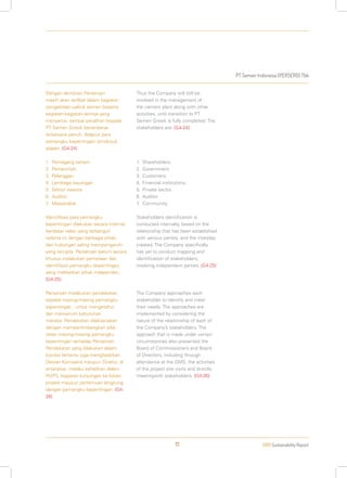 PT Semen Indonesia (PERSERO) Tbk
2013 Sustainability Report111
Dengan demikian Perseroan
masih akan terlibat dalam kegiatan
pengelolaan pabrik semen beserta
kegiatan-kegiatan lainnya yang
menyertai, sampai peralihan kepada
PT Semen Gresik benar-benar
terlaksana penuh. Adapun para
pemangku kepentingan dimaksud
adalah: [G4-24]
1.	Pemegang saham.
2.	Pemerintah.
3.	Pelanggan.
4.	Lembaga keuangan.
5.	Sektor swasta.
6.	Auditor.
7.	Masyarakat.
Identifikasi para pemangku
kepentingan dilakukan secara internal,
berdasar relasi yang terbangun
selama ini dengan berbagai pihak,
dan hubungan saling mempengaruhi
yang tercipta. Perseroan belum secara
khusus melakukan pemetaan dan
identifikasi pemangku kepentingan,
yang melibatkan pihak independen.
[G4-25]
Perseroan melakukan pendekatan
kepada masing-masing pemangku
kepentingan, untuk mengetahui
dan memenuhi kebutuhan
mereka. Pendekatan dilaksanakan
dengan mempertimbangkan sifat
relasi masing-masing pemangku
kepentingan terhadap Perseroan.
Pendekatan yang dilakukan dalam
kondisi tertentu juga menghadirkan
Dewan Komisaris maupun Direksi, di
antaranya melalui kehadiran dalam
RUPS, kegiatan kunjungan ke lokasi
proyek maupun pertemuan langsung
dengan pemangku kepentingan. [G4-
26]
Thus the Company will still be
involved in the management of
the cement plant along with other
activities, until transition to PT
Semen Gresik is fully completed. The
stakeholders are: [G4-24]
1.	Shareholders.
2.	Government.
3.	Customers.
4.	Financial institutions.
5.	Private sector.
6.	Auditor.
7.	Community.
Stakeholders identification is
conducted internally, based on the
relationship that has been established
with various parties, and the interplay
created. The Company specifically
has yet to conduct mapping and
identification of stakeholders,
involving independent parties. [G4-25]
The Company approaches each
stakeholder to identify and meet
their needs. The approaches are
implemented by considering the
nature of the relationship of each of
the Company’s stakeholders. The
approach that is made under certain
circumstances also presented the
Board of Commissioners and Board
of Directors, including through
attendance at the GMS, the activities
of the project site visits and directly
meetingwith stakeholders. [G4-26]
 