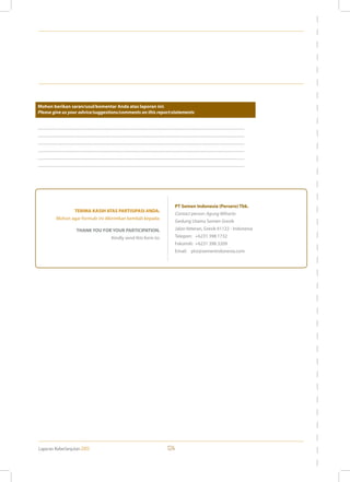 Laporan Keberlanjutan 2013 124
...............................................................................................................................................................................................................
...............................................................................................................................................................................................................
...............................................................................................................................................................................................................
...............................................................................................................................................................................................................
...............................................................................................................................................................................................................
...............................................................................................................................................................................................................
Mohon berikan saran/usul/komentar Anda atas laporan ini:
Please give us your advice/suggestions/comments on this report:statements
TERIMA KASIH ATAS PARTISIPASI ANDA.
Mohon agar formulir ini dikirimkan kembali kepada:
THANK YOU FOR YOUR PARTICIPATION.
Kindly send this form to:
PT Semen Indonesia (Persero) Tbk.
Contact person: Agung Wiharto
Gedung Utama Semen Gresik
Jalan Veteran, Gresik 61122 - Indonesia
Telepon: +6231 398 1732
Faksimili: +6231 398 3209
Email: ptsi@semenindonesia.com
 