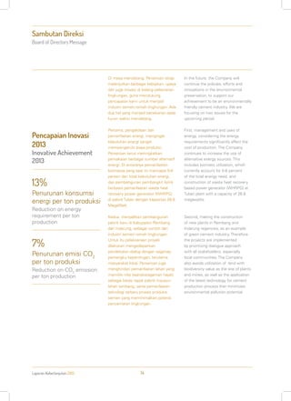 Sambutan Direksi
Board of Directors Message
Laporan Keberlanjutan 2013 14
Di masa mendatang, Perseroan tetap
melanjutkan berbagai kebijakan, upaya
dan juga inovasi di bidang pelestarian
lingkungan, guna mendukung
pencapaian kami untuk menjadi
industri semen ramah lingkungan. Ada
dua hal yang menjadi penekanan pada
kurun waktu mendatang.
Pertama, pengelolaan dan
pemanfaatan energi, mengingat
kebutuhan energi sangat
mempengaruhi biaya produksi.
Perseroan terus meningkatkan
pemakaian berbagai sumber alternatif
energi. Di antaranya pemanfaatan
biomassa yang saat ini mencapai 5-8
persen dari total kebutuhan energi,
dan pembangunan pembangkit listrik
berbasis pemanfaatan waste heat
recovery power generator (WHRPG)
di pabrik Tuban dengan kapasitas 26,8
MegaWatt.
Kedua, menjadikan pembangunan
pabrik baru di Kabupaten Rembang
dan Indarung, sebagai contoh dari
industri semen ramah lingkungan.
Untuk itu pelaksanaan proyek
dilakukan mengedepankan
pendekatan dialog dengan segenap
pemangku kepentingan, terutama
masyarakat lokal. Perseroan juga
menghindari pemanfaatan lahan yang
memiliki nilai keanekaragaman hayati
sebagai lokasi tapak pabrik maupun
lahan tambang, serta pemanfaatan
teknologi terbaru proses produksi
semen yang meminimalkan potensi
pencemaran lingkungan.
In the future, the Company will
continue the policies, efforts and
innovations in the environmental
preservation, to support our
achievement to be an environmentally
friendly cement industry. We are
focusing on two issues for the
upcoming period.
First, management and uses of
energy, considering the energy
requirements significantly affect the
cost of production. The Company
continues to increase the use of
alternative energy sources. This
includes biomass utilization, which
currently account for 5-8 percent
of the total energy need, and
construction of waste heat recovery
based power generator (WHRPG) at
Tuban plant with a capacity of 26.8
megawatts.
Second, making the construction
of new plants in Rembang and
Indarung regencies, as an example
of green cement industry. Therefore
the projects are implemented
by prioritizing dialogue approach
with all stakeholders, especially
local communities. The Company
also avoids utilization of land with
biodiversity value as the site of plants
and mines, as well as the application
of the latest technology for cement
production process that minimizes
environmental pollution potential.
13%
Penurunan konsumsi
energi per ton produksi
Reduction on energy
requirement per ton
production
7%
Penurunan emisi CO2
per ton produksi
Reduction on CO2
emission
per ton production
Pencapaian Inovasi
2013
Inovative Achievement
2013
 