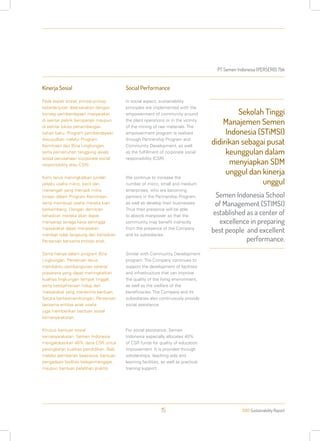PT Semen Indonesia (PERSERO) Tbk
2013 Sustainability Report15
Kinerja Sosial
Pada aspek sosial, prinsip-prinsip
keberlanjutan dilaksanakan dengan
konsep pemberdayaan masyarakat
di sekitar pabrik beroperasi maupun
di sekitar lokasi penambangan
bahan baku. Program pemberdayaan
diwujudkan melalui Program
Kemitraan dan Bina Lingkungan,
serta pemenuhan tanggung jawab
sosial perusahaan (corporate social
responsibility atau CSR).
Kami terus meningkatkan jumlah
pelaku usaha mikro, kecil dan
menengah yang menjadi mitra
binaan dalam Program Kemitraan,
serta membuat usaha mereka kian
berkembang. Dengan demikian
kehadiran mereka akan dapat
menyerap tenaga kerja sehingga
masyarakat dapat merasakan
manfaat tidak langsung dari kehadiran
Perseroan bersama entitas anak.
Sama halnya dalam program Bina
Lingkungan. Perseroan terus
membantu pembangunan sarana/
prasarana yang dapat meningkatkan
kualitas lingkungan tempat tinggal,
serta kesejahteraan hidup dari
masyarakat yang menerima bantuan.
Secara berkesinambungan, Perseroan
bersama entitas anak usaha
juga memberikan bantuan sosial
kemasyarakatan.
Khusus bantuan sosial
kemasyarakatan, Semen Indonesia
mengalokasikan 40% dana CSR untuk
peningkatan kualitas pendidikan. Baik
melalui pemberian beasiswa, bantuan
pengadaan fasilitas belajar-mengajar,
maupun bantuan pelatihan praktis.
Social Performance
In social aspect, sustainability
principles are implemented with the
empowerment of community around
the plant operations or in the vicinity
of the mining of raw materials. The
empowerment program is realized
through Partnership Program and
Community Development, as well
as the fulfillment of corporate social
responsibility (CSR).
We continue to increase the
number of micro, small and medium
enterprises, who are becoming
partners in the Partnership Program,
as well as develop their businesses.
Thus their presence will be able
to absorb manpower so that the
community may benefit indirectly
from the presence of the Company
and its subsidiaries.
Similar with Community Development
program. The Company continues to
support the development of facilities
and infrastructure that can improve
the quality of the living environment,
as well as the welfare of the
beneficiaries. The Company and its
subsidiaries also continuously provide
social assistance.
For social assistance, Semen
Indonesia especially allocates 40%
of CSR funds for quality of education
improvement. It is provided through
scholarships, teaching aids and
learning facilities, as well as practical
training support.
Sekolah Tinggi
Manajemen Semen
Indonesia (STiMSI)
didirikan sebagai pusat
keunggulan dalam
menyiapkan SDM
unggul dan kinerja
unggul
Semen Indonesia School
of Management (STIMSI)
established as a center of
excellence in preparing
best people and excellent
performance.
 