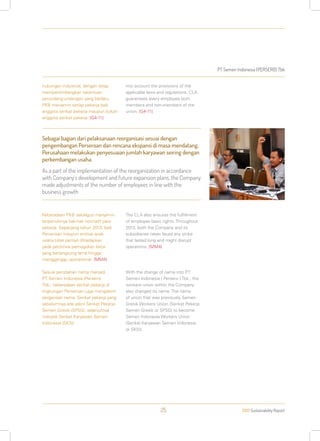 PT Semen Indonesia (PERSERO) Tbk
2013 Sustainability Report25
Sebagai bagian dari pelaksanaan reorganisasi sesuai dengan
pengembangan Perseroan dan rencana ekspansi di masa mendatang,
Perusahaan melakukan penyesuaian jumlah karyawan seiring dengan
perkembangan usaha.
As a part of the implementation of the reorganization in accordance
with Company’s development and future expansion plans, the Company
made adjustments of the number of employees in line with the
business growth
hubungan industrial, dengan tetap
mempertimbangkan ketentuan
perundang-undangan yang berlaku.
PKB menjamin setiap pekerja baik
anggota serikat pekerja maupun bukan
anggota serikat pekerja. [G4-11]
Keberadaan PKB sekaligus menjamin
terpenuhinya hak-hak normatif para
pekerja. Sepanjang tahun 2013, baik
Perseroan maupun entitas anak
usaha tidak pernah dihadapkan
pada peristiwa pemogokan kerja
yang berlangsung lama hingga
mengganggu operasional. [MM4]
Sesuai perubahan nama menjadi
PT Semen Indonesia (Persero)
Tbk., keberadaan serikat pekerja di
lingkungan Perseroan juga mengalami
pergantian nama. Serikat pekerja yang
sebelumnya ada yakni Serikat Pekerja
Semen Gresik (SPSG), selanjutnya
menjadi Serikat Karyawan Semen
Indonesia (SKSI).
into account the provisions of the
applicable laws and regulations. CLA
guarantees every employee both
members and non-members of the
union. [G4-11]
The CLA also ensures the fulfillment
of employee basic rights. Throughout
2013, both the Company and its
subsidiaries never faced any strike
that lasted long and might disrupt
operations. [MM4]
With the change of name into PT
Semen Indonesia ( Persero ) Tbk., the
workers union within the Company
also changed its name. The name
of union that was previously Semen
Gresik Workers Union (Serikat Pekerja
Semen Gresik or SPSG) to become
Semen Indonesia Workers Union
(Serikat Karyawan Semen Indonesia
or SKSI).
 