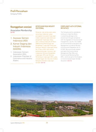 Laporan Keberlanjutan 2013 26
Profil Perusahaan
Company Profile
KEPATUHAN PADA INISIATIF
EKSTERNAL
Perseroan dan entitas anak usaha
senantiasa melakukan upaya
pencegahan kerusakan lingkungan
melalui kepatuhan pada ketentuan
pengelolaan lingkungan hidup,
yakni Undang-Undang No.32 Tahun
2009 tentang Perlindungan dan
Pengelolaan Lingkungan Hidup dan
Peraturan Menteri Lingkungan Hidup
No.13 Tahun 2010. Kami secara
berkesinambungan menyusun dan
melaporkan Rencana Pengelolaan
Lingkungan (RPL) dan Rencana
Pemantauan Lingkungan (RKL), yang
menjadi bagian dari dokumen Analisis
Mengenai Dampak Lingkungan
(Amdal). [G4-14]
COMPLIANCE WITH EXTERNAL
INITIATIVES
The Company and its subsidiaries
continue to make the efforts
in preventing damage to the
environment through compliance
with the regulation of environmental
management, Law No. 32 of 2009
on Environmental Conservation and
Management, as well as Minister
of Environment Regulation No.13
of 2010. We continuously prepare
and report the Environmental
Management Plan (RKL) and
Environmental Monitoring Plan
(RPL), which are part of the Analysis
on Environmental Impact (Amdal)
document. [G4-14]
1.	Asosiasi Semen
Indonesia (ASI)
2.	Kamar Dagang dan
Industri Indonesia
(KADIN).
1.	 Indonesian Cement
Association (ASI).
2.	 Indonesian Chamber of
Commerce and Industry
(Kadin).
Keanggotaan asosiasi
Association Membership
[G4-16]
 