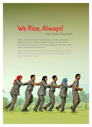Kami Tumbuh Tanpa Henti
We Rise, Always!
Melalui transformasi yang kini terus berlangsung, kami, sebagai satu
kesatuan PT Semen Indonesia (Persero), Tbk akan terus bertumbuh.
Pertumbuhan ini membuat kami berubah menjadi lebih baik untuk melak-
sanakan prinsip-prinsip keberlanjutan.
Through the current continuing transformation, we, as one of PT Semen Indonesia (Per-
sero) Tbk will continue to grow. This growth makes us change for the better implement-
ing of the sustainability principles.
 