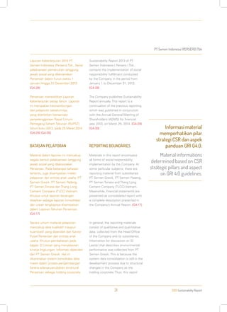 PT Semen Indonesia (PERSERO) Tbk
2013 Sustainability Report31
Laporan Keberlanjutan 2013 PT
Semen Indonesia (Persero) Tbk., berisi
pelaksanaan pemenuhan tanggung
jawab sosial yang dilaksanakan
Perseroan dalam kurun waktu 1
Januari hingga 31 Desember 2013.
[G4-28]
Perseroan menerbitkan Laporan
Keberlanjutan setiap tahun. Laporan
ini merupakan kesinambungan
dari pelaporan sebelumnya,
yang diterbitkan bersamaan
penyelenggaraan Rapat Umum
Pemegang Saham Tahunan (RUPST)
tahun buku 2013, pada 25 Maret 2014.
[G4-29] [G4-30]
BATASAN PELAPORAN
Material dalam laporan ini mencakup
segala bentuk pelaksanaan tanggung
jawab sosial yang dilaksanakan
Perseroan. Pada beberapa bahasan
tertentu, juga disampaikan materi
pelaporan dari entitas anak usaha: PT
Semen Gresik, PT Semen Padang,
PT Semen Tonasa dan Thang Long
Cement Company (TLCC) Vietnam.
Khusus untuk laporan keuangan
disajikan sebagai laporan konsolidasi
dan uraian lengkapnya disampaikan
dalam Laporan Tahunan Perseroan.
[G4-17]
Secara umum material pelaporan
mencakup data kualitatif maupun
kuantitatif, yang diperoleh dari Kantor
Pusat Perseroan dan entitas anak
usaha. Khusus pembahasan pada
bagian SI Lestari yang menjelaskan
kinerja lingkungan, informasi diperoleh
dari PT Semen Gresik. Hal ini
dikarenakan sistem konsolidasi data
masih dalam proses pengembangan
karena adanya perubahan struktural
Perseroan sebagai holding corporate.
Sustainability Report 2013 of PT
Semen Indonesia ( Persero ) Tbk.,
contains the implementation of social
responsibility fulfillment conducted
by the Company in the period from
January 1 to December 31, 2013.
[G4-28]
The Company publishes Sustainability
Report annually. This report is a
continuation of the previous reporting,
which was published in conjunction
with the Annual General Meeting of
Shareholders (AGMS) for financial
year 2013, on March 25, 2014. [G4-29]
[G4-30]
REPORTING BOUNDARIES
Materials in this report encompass
all forms of social responsibility
implementation by the Company. At
some particular subjects, there are
reporting material from subsidiaries
PT Semen Gresik, PT Semen Padang,
PT Semen Tonasa and Thang Long
Cement Company (TLCC) Vietnam.
Meanwhile, financial statements are
presented as consolidated report with
a complete description presented in
the Company’s Annual Report. [G4-17]
In general, the reporting materials
consist of qualitative and quantitative
data, collected from the Head Office
of the Company and its subsidiaries.
Information for discussion on SI
Lestari that describes environmental
performance was collected from PT
Semen Gresik. This is because the
system data consolidation is still in the
development process due to structural
changes in the Company as the
holding corporate. Thus, this report
Informasi material
memperhatikan pilar
strategi CSR dan aspek
panduan GRI G4.0.
Material informations
determined based on CSR
strategic pillars and aspect
on GRI 4.0 guidelines.
 
