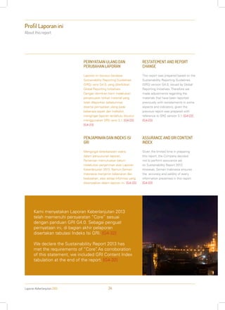 Laporan Keberlanjutan 2013 34
Profil Laporan ini
About this report
PERNYATAAN ULANG DAN
PERUBAHAN LAPORAN
Laporan ini disusun berdasar
Sustainability Reporting Guidelines
(SRG) versi G4.0, yang diterbitkan
Global Reporting Initiatives.
Dengan demikian kami melakukan
penyesuaian terkait material yang
telah dilaporkan sebelumnya
disertai pernyataan ulang pada
beberapa aspek dan indikator,
mengingat laporan terdahulu disusun
menggunakan SRG versi 3.1. [G4-22]
[G4-23]
PENJAMINAN DAN INDEKS ISI
GRI
Mengingat keterbatasan waktu
dalam penyusunan laporan,
Perseroan memutuskan belum
melakukan penjaminan atas Laporan
Keberlanjutan 2013. Namun Semen
Indonesia menjamin kebenaran dan
keabsahan, atas setiap informasi yang
disampaikan dalam laporan ini. [G4-33]
RESTATEMENT AND REPORT
CHANGE
This report was prepared based on the
Sustainability Reporting Guidelines
(SRG) version G4.0, issued by Global
Reporting Initiatives. Therefore we
made adjustments regarding the
materials that have been reported
previously with restatements in some
aspects and indicators, given the
previous report was prepared with
reference to SRG version 3.1. [G4-22]
[G4-23]
ASSURANCE AND GRI CONTENT
INDEX
Given the limited time in preparing
this report, the Company decided
not to perform assurance yet
on Sustainability Report 2013.
However, Semen Indonesia ensures
the accuracy and validity of every
information presented in this report.
[G4-33]
Kami menyatakan Laporan Keberlanjutan 2013
telah memenuhi persyaratan “Core” sesuai
dengan panduan GRI G4.0. Sebagai penguat
pernyataan ini, di bagian akhir pelaporan
disertakan tabulasi Indeks Isi GRI. [G4-32]
We declare the Sustainability Report 2013 has
met the requirements of “Core”. As corroboration
of this statement, we included GRI Content Index
tabulation at the end of the report. [G4-32]
 