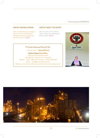 PT Semen Indonesia (PERSERO) Tbk
2013 Sustainability Report35
KONTAK TENTANG LAPORAN
Kami mempersilakan para pengguna
laporan ini untuk menyampaikan
berbagai hal dengan menghubungi
alamat di bawah ini: [G4-31]
CONTACT ABOUT THIS REPORT
We invite users of this report to
submit matters by contacting the
address below: [G4-31]
PT Semen Indonesia (Persero) Tbk.
Contact person : Agung Wiharto
Kantor Pusat | Head Office
Gedung Utama Semen Gresik
Jalan Veteran, Gresik 61122 - Indonesia
Telepon: +6231 398 1732 | Faksimili: +6231 398 3209
Email: ptsi@semenindonesia.com
Website: www.semenindonesia.com & www.csrsemengresik.com
 